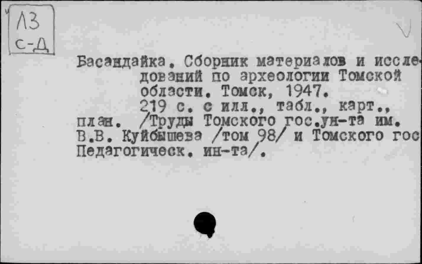 ﻿Л2>
Басандайкэ. Сборник материалов и исследований по археологии Томской области. Томск, 1947.
219 с. с илл., табл., карт., план. /Труды Томского гос.ун-та им. В.В. Куйбышева /том 98/ и Томского гос Педагогическ. ин-та/.